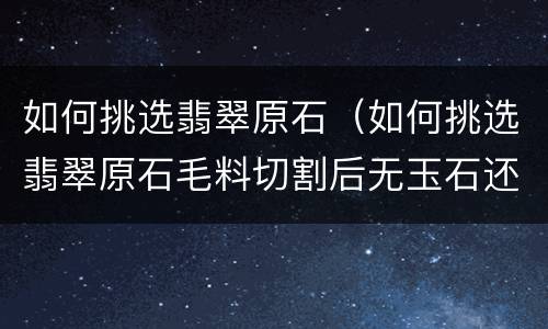 如何挑选翡翠原石（如何挑选翡翠原石毛料切割后无玉石还能切割）