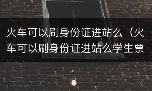 火车可以刷身份证进站么（火车可以刷身份证进站么学生票）