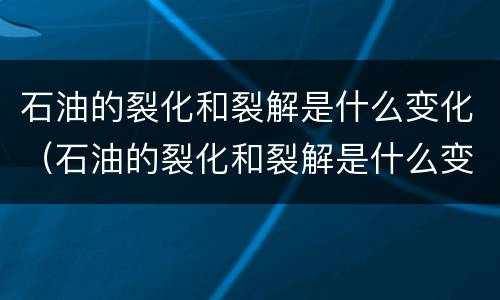 石油的裂化和裂解是什么变化（石油的裂化和裂解是什么变化类型）