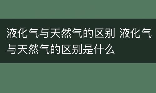 液化气与天然气的区别 液化气与天然气的区别是什么