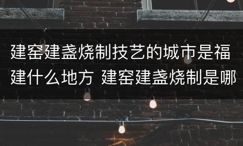 建窑建盏烧制技艺的城市是福建什么地方 建窑建盏烧制是哪个城市