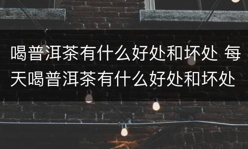 喝普洱茶有什么好处和坏处 每天喝普洱茶有什么好处和坏处