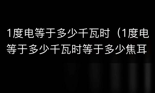 1度电等于多少千瓦时（1度电等于多少千瓦时等于多少焦耳）