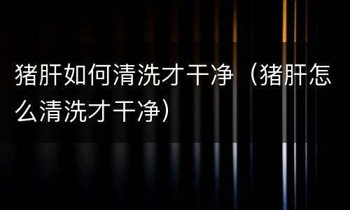 猪肝如何清洗才干净（猪肝怎么清洗才干净）