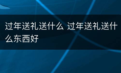 过年送礼送什么 过年送礼送什么东西好