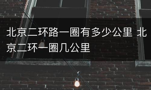 北京二环路一圈有多少公里 北京二环一圈几公里