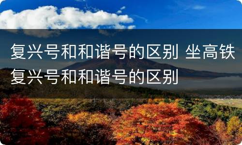 复兴号和和谐号的区别 坐高铁复兴号和和谐号的区别