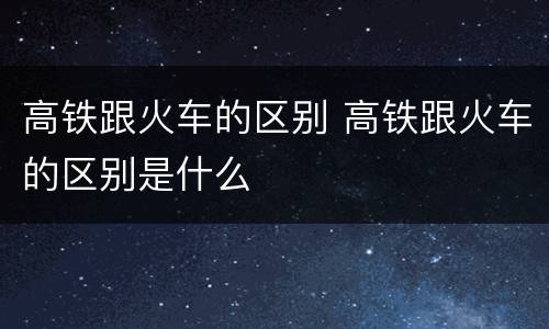 高铁跟火车的区别 高铁跟火车的区别是什么