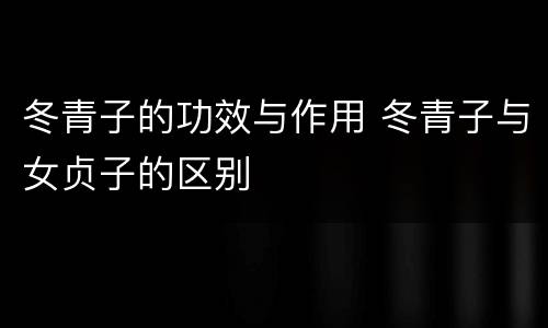 冬青子的功效与作用 冬青子与女贞子的区别
