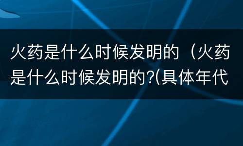 火药是什么时候发明的（火药是什么时候发明的?(具体年代）