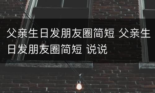 父亲生日发朋友圈简短 父亲生日发朋友圈简短 说说