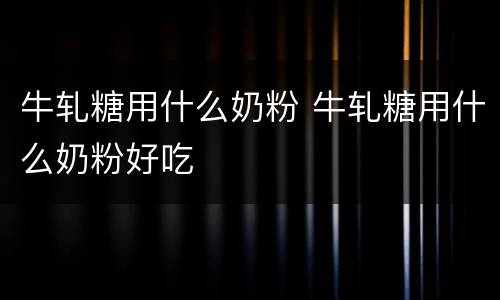 牛轧糖用什么奶粉 牛轧糖用什么奶粉好吃