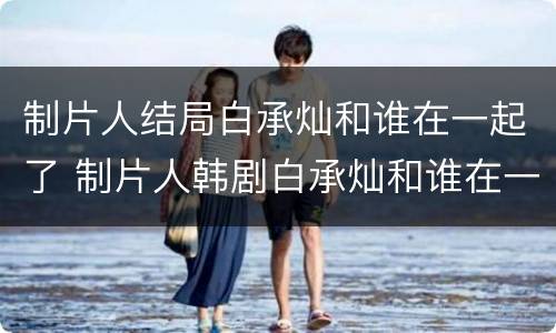 制片人结局白承灿和谁在一起了 制片人韩剧白承灿和谁在一起