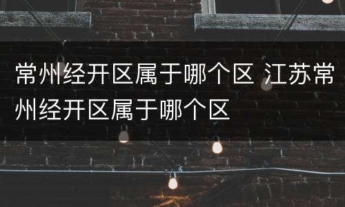 常州经开区属于哪个区 江苏常州经开区属于哪个区