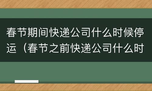 春节期间快递公司什么时候停运（春节之前快递公司什么时候停运）