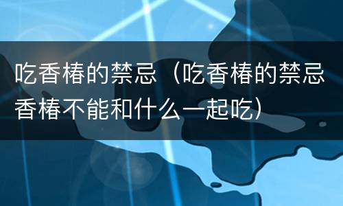 吃香椿的禁忌（吃香椿的禁忌香椿不能和什么一起吃）