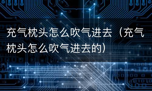 充气枕头怎么吹气进去（充气枕头怎么吹气进去的）