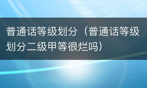 普通话等级划分（普通话等级划分二级甲等很烂吗）