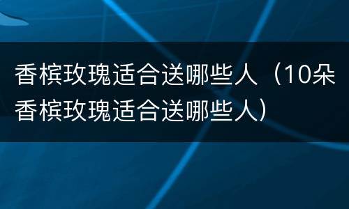 香槟玫瑰适合送哪些人（10朵香槟玫瑰适合送哪些人）
