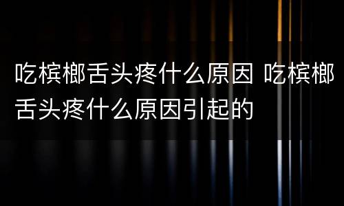 吃槟榔舌头疼什么原因 吃槟榔舌头疼什么原因引起的