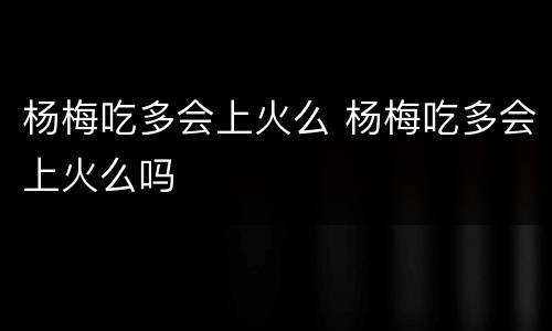 杨梅吃多会上火么 杨梅吃多会上火么吗