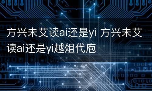 方兴未艾读ai还是yi 方兴未艾读ai还是yi越俎代庖
