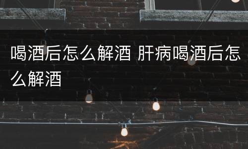 喝酒后怎么解酒 肝病喝酒后怎么解酒
