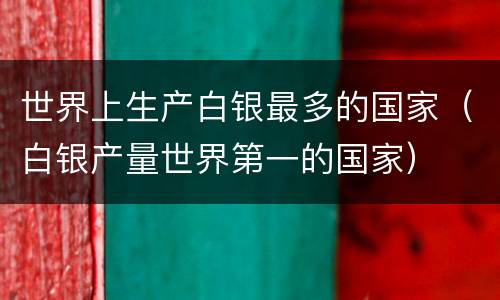 世界上生产白银最多的国家（白银产量世界第一的国家）