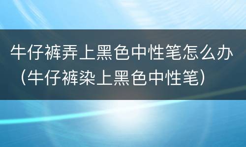 牛仔裤弄上黑色中性笔怎么办（牛仔裤染上黑色中性笔）