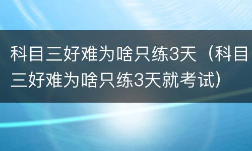 科目三好难为啥只练3天（科目三好难为啥只练3天就考试）