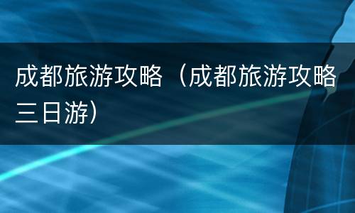 成都旅游攻略（成都旅游攻略三日游）