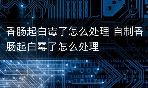香肠起白霉了怎么处理 自制香肠起白霉了怎么处理