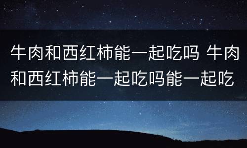 牛肉和西红柿能一起吃吗 牛肉和西红柿能一起吃吗能一起吃吗