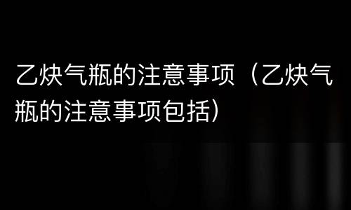 乙炔气瓶的注意事项（乙炔气瓶的注意事项包括）