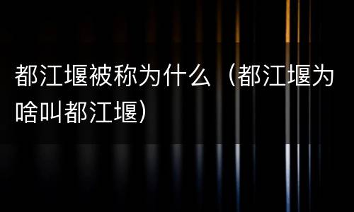 都江堰被称为什么（都江堰为啥叫都江堰）