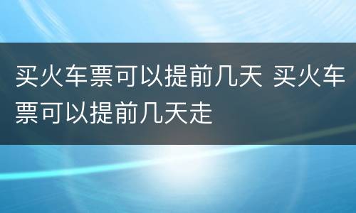 买火车票可以提前几天 买火车票可以提前几天走