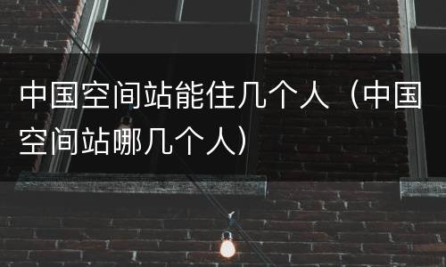 中国空间站能住几个人（中国空间站哪几个人）