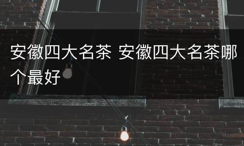 安徽四大名茶 安徽四大名茶哪个最好