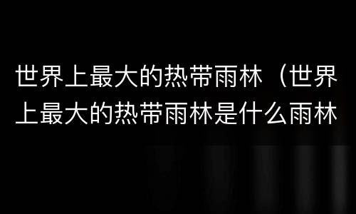 世界上最大的热带雨林（世界上最大的热带雨林是什么雨林）