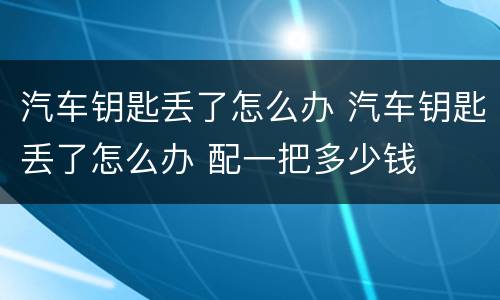 汽车钥匙丢了怎么办 汽车钥匙丢了怎么办 配一把多少钱
