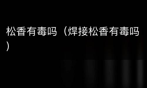 松香有毒吗（焊接松香有毒吗）