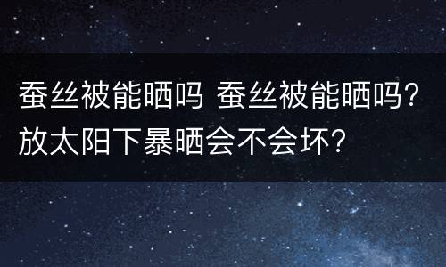 蚕丝被能晒吗 蚕丝被能晒吗?放太阳下暴晒会不会坏?