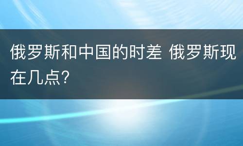 俄罗斯和中国的时差 俄罗斯现在几点?