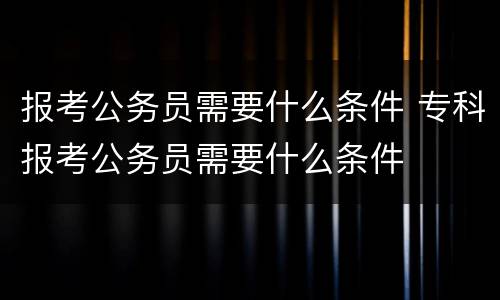 报考公务员需要什么条件 专科报考公务员需要什么条件