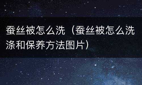 蚕丝被怎么洗（蚕丝被怎么洗涤和保养方法图片）