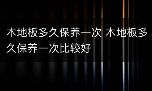 木地板多久保养一次 木地板多久保养一次比较好