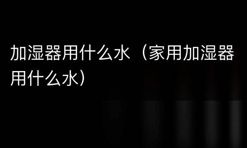 加湿器用什么水（家用加湿器用什么水）