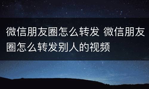 微信朋友圈怎么转发 微信朋友圈怎么转发别人的视频