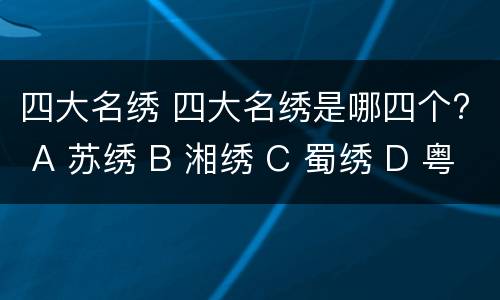 四大名绣 四大名绣是哪四个? A 苏绣 B 湘绣 C 蜀绣 D 粤绣