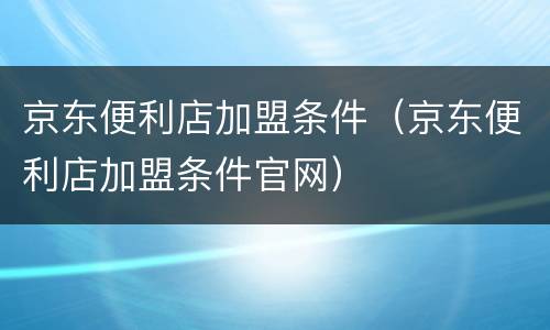 京东便利店加盟条件（京东便利店加盟条件官网）